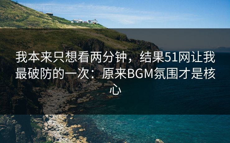 我本来只想看两分钟，结果51网让我最破防的一次：原来BGM氛围才是核心