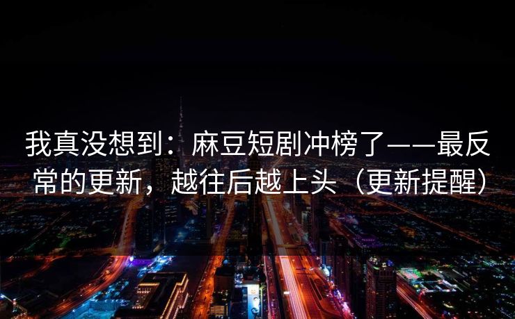 我真没想到：麻豆短剧冲榜了——最反常的更新，越往后越上头（更新提醒）