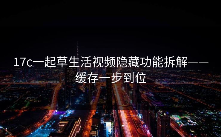 17c一起草生活视频隐藏功能拆解——缓存一步到位
