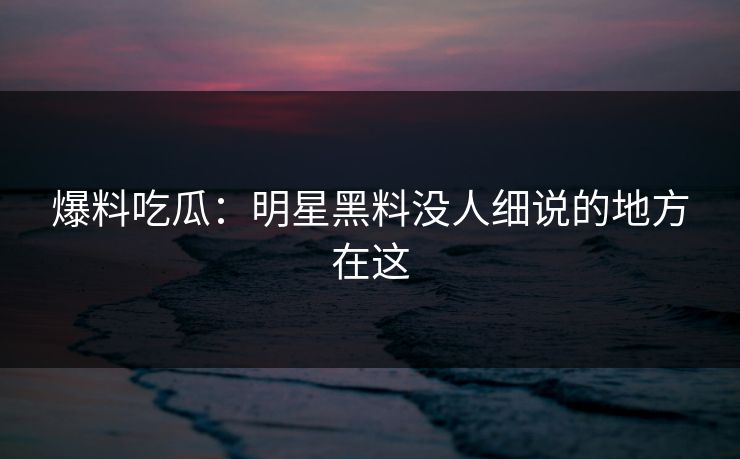 爆料吃瓜：明星黑料没人细说的地方在这