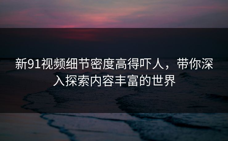 新91视频细节密度高得吓人，带你深入探索内容丰富的世界