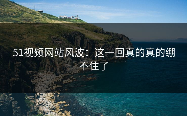 51视频网站风波：这一回真的真的绷不住了