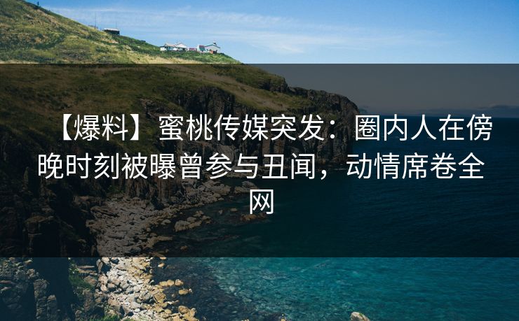 【爆料】蜜桃传媒突发：圈内人在傍晚时刻被曝曾参与丑闻，动情席卷全网