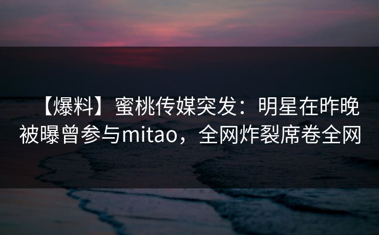 【爆料】蜜桃传媒突发：明星在昨晚被曝曾参与mitao，全网炸裂席卷全网