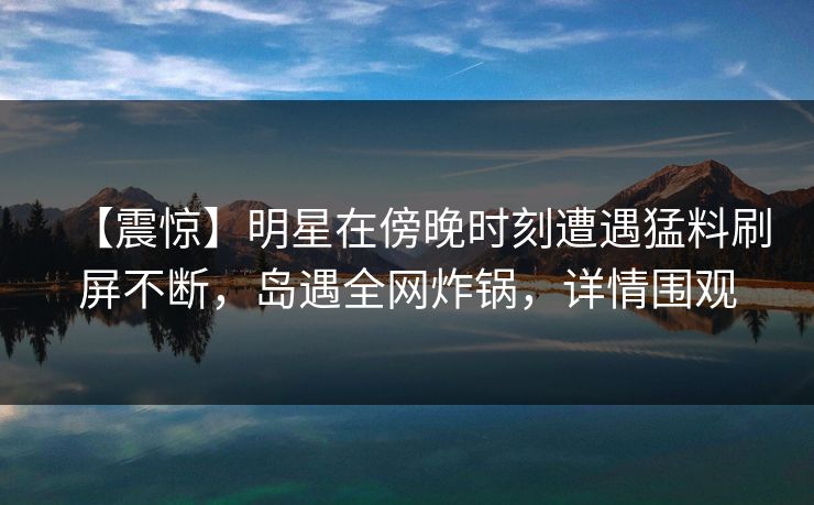 【震惊】明星在傍晚时刻遭遇猛料刷屏不断，岛遇全网炸锅，详情围观