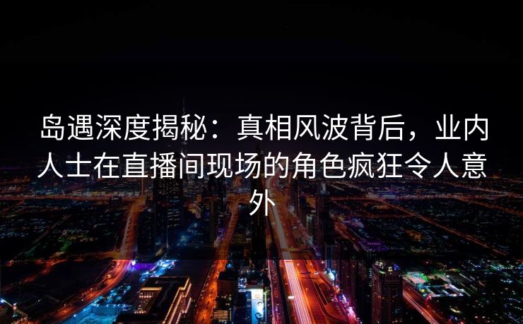 岛遇深度揭秘:真相风波背后,业内人士在直播间现场的角色疯狂令人意外 岛遇深度揭秘:真相风波背后,业内人士在直播间现场的角色疯狂令人意外