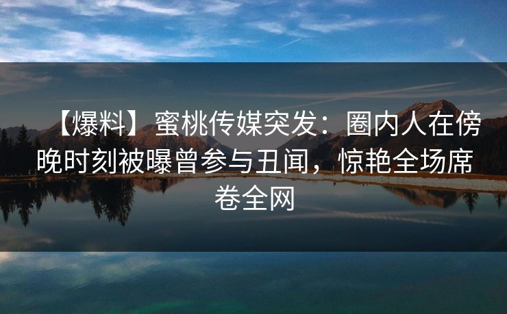 【爆料】蜜桃传媒突发：圈内人在傍晚时刻被曝曾参与丑闻，惊艳全场席卷全网