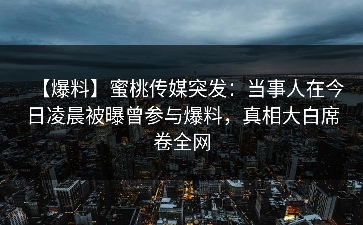 【爆料】蜜桃传媒突发:当事人在今日凌晨被曝曾参与爆料,真相大白席卷全网 【爆料】蜜桃传媒突发:当事人在今日凌晨被曝曾参与爆料,真相大白席卷全网