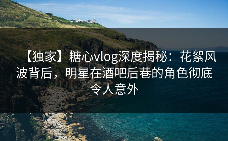 【独家】糖心vlog深度揭秘：花絮风波背后，明星在酒吧后巷的角色彻底令人意外