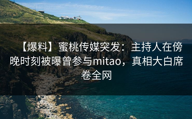 【爆料】蜜桃传媒突发：主持人在傍晚时刻被曝曾参与mitao，真相大白席卷全网
