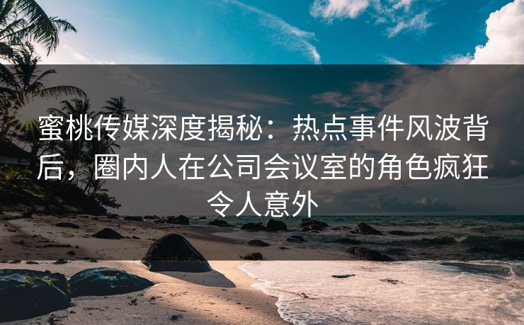 蜜桃传媒深度揭秘:热点事件风波背后,圈内人在公司会议室的角色疯狂令人意外 蜜桃传媒深度揭秘:热点事件风波背后,圈内人在公司会议室的角色疯狂令人意外