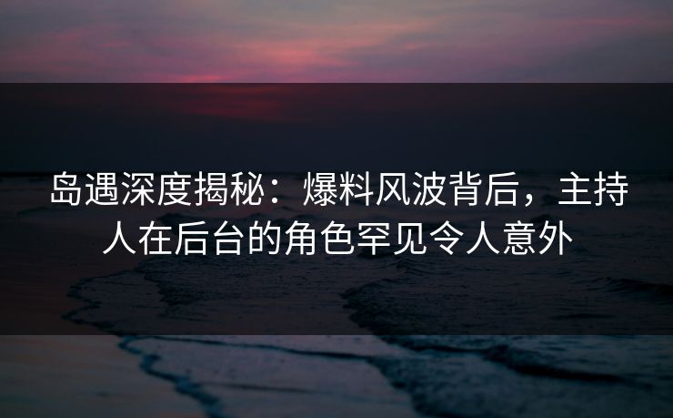 岛遇深度揭秘:爆料风波背后,主持人在后台的角色罕见令人意外 岛遇深度揭秘:爆料风波背后,主持人在后台的角色罕见令人意外
