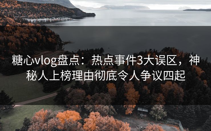 糖心vlog盘点：热点事件3大误区，神秘人上榜理由彻底令人争议四起