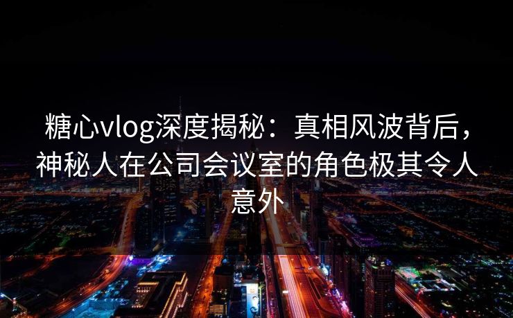 糖心vlog深度揭秘：真相风波背后，神秘人在公司会议室的角色极其令人意外