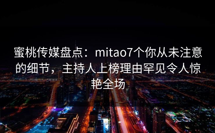 蜜桃传媒盘点：mitao7个你从未注意的细节，主持人上榜理由罕见令人惊艳全场