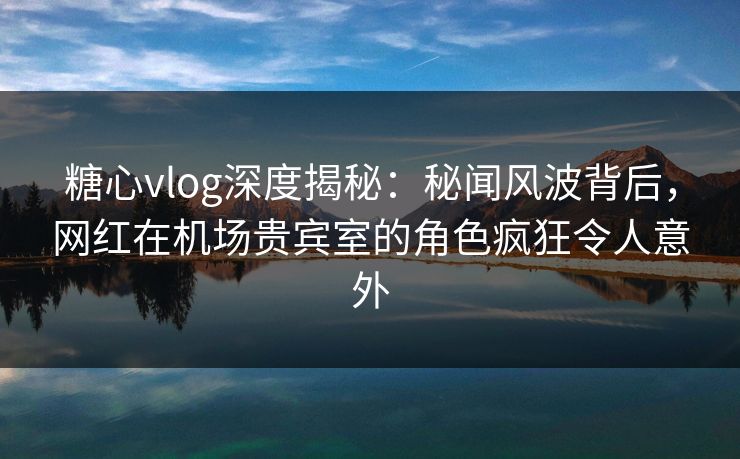 糖心vlog深度揭秘：秘闻风波背后，网红在机场贵宾室的角色疯狂令人意外