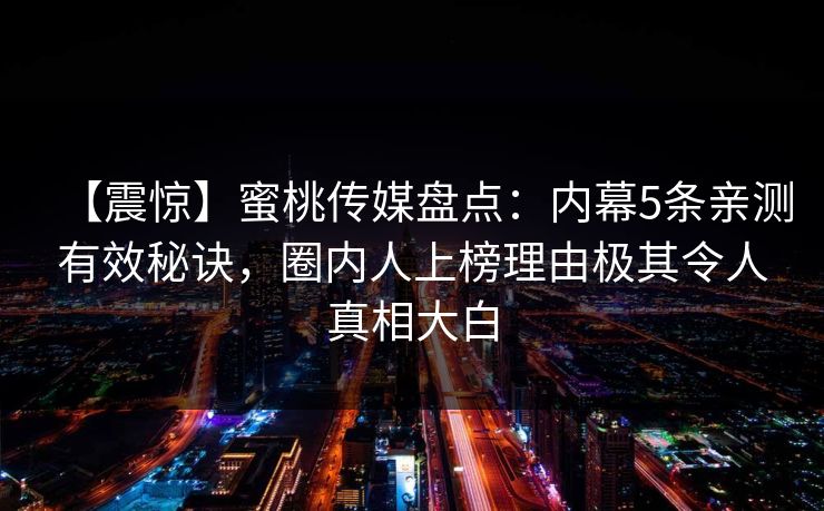 【震惊】蜜桃传媒盘点：内幕5条亲测有效秘诀，圈内人上榜理由极其令人真相大白