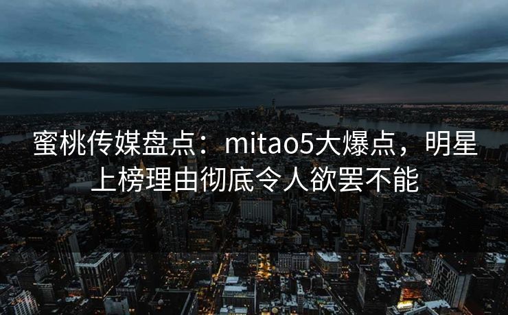 蜜桃传媒盘点：mitao5大爆点，明星上榜理由彻底令人欲罢不能