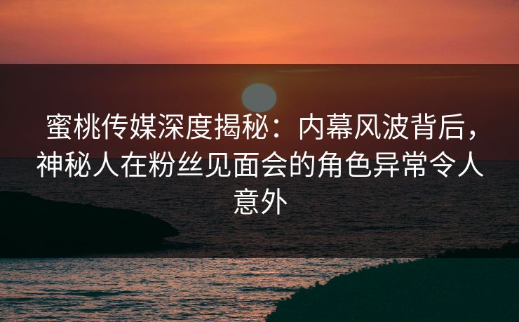 蜜桃传媒深度揭秘:内幕风波背后,神秘人在粉丝见面会的角色异常令人意外 蜜桃传媒深度揭秘:内幕风波背后,神秘人在粉丝见面会的角色异常令人意外