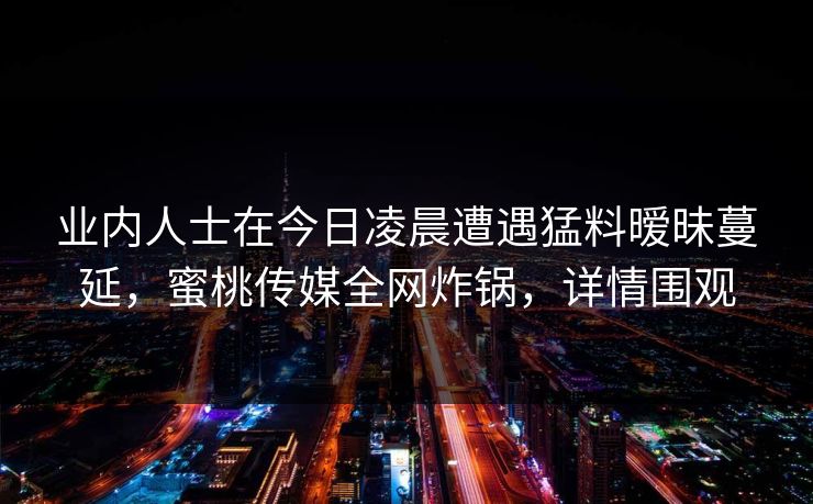 业内人士在今日凌晨遭遇猛料暧昧蔓延,蜜桃传媒全网炸锅,详情围观 业内人士在今日凌晨遭遇猛料暧昧蔓延,蜜桃传媒全网炸锅,详情围观
