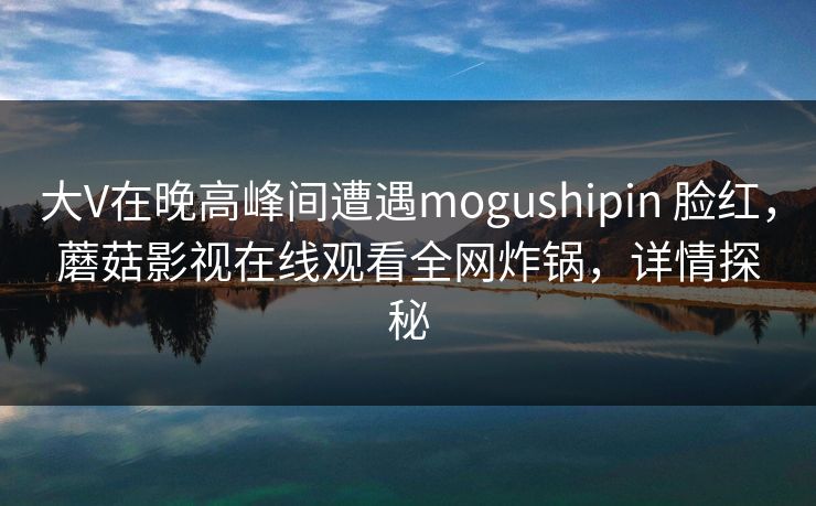 大V在晚高峰间遭遇mogushipin 脸红，蘑菇影视在线观看全网炸锅，详情探秘
