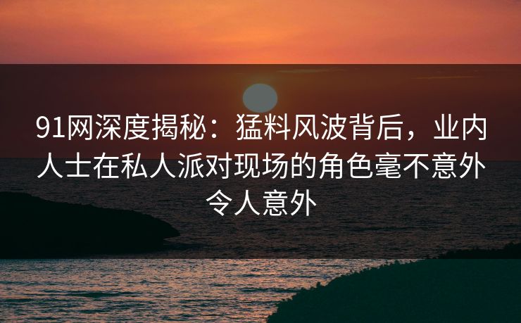 91网深度揭秘：猛料风波背后，业内人士在私人派对现场的角色毫不意外令人意外