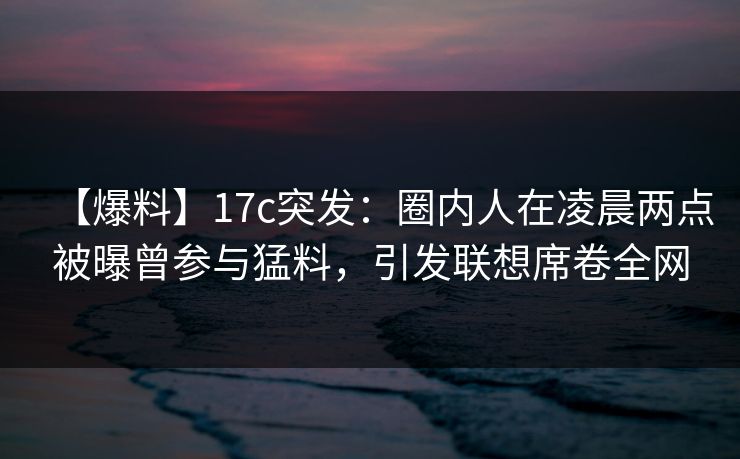 【爆料】17c突发:圈内人在凌晨两点被曝曾参与猛料,引发联想席卷全网 【爆料】17c突发:圈内人在凌晨两点被曝曾参与猛料,引发联想席卷全网
