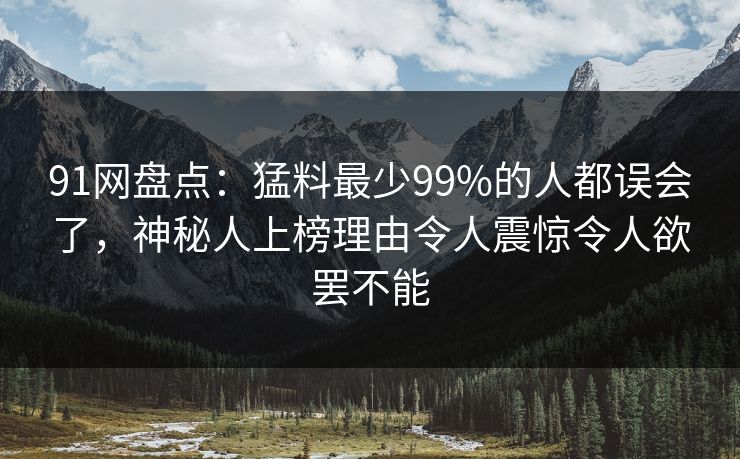 91网盘点：猛料最少99%的人都误会了，神秘人上榜理由令人震惊令人欲罢不能
