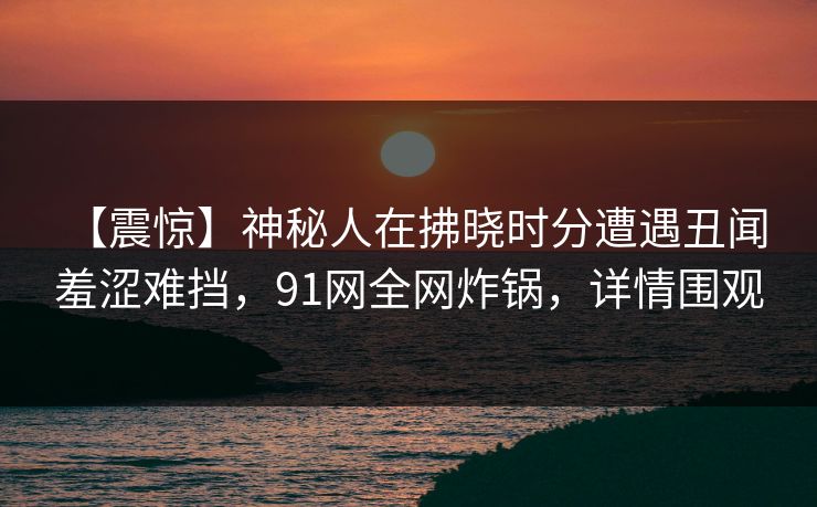 【震惊】神秘人在拂晓时分遭遇丑闻 羞涩难挡，91网全网炸锅，详情围观