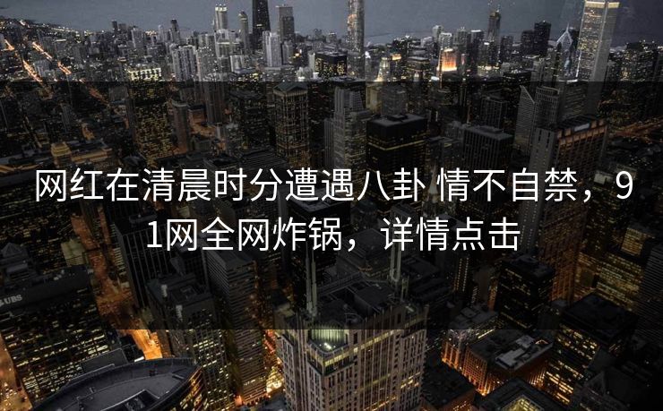 网红在清晨时分遭遇八卦 情不自禁，91网全网炸锅，详情点击