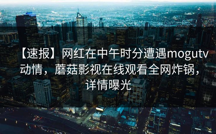 【速报】网红在中午时分遭遇mogutv 动情，蘑菇影视在线观看全网炸锅，详情曝光