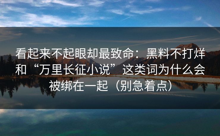 看起来不起眼却最致命：黑料不打烊和“万里长征小说”这类词为什么会被绑在一起（别急着点）