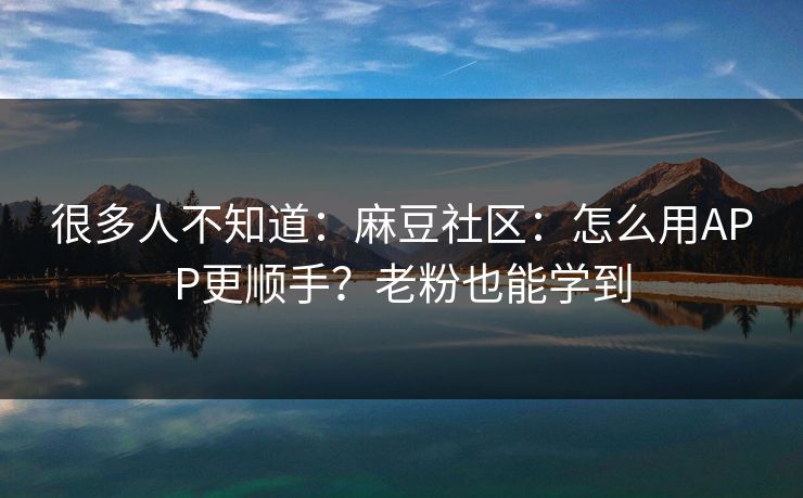 很多人不知道：麻豆社区：怎么用APP更顺手？老粉也能学到