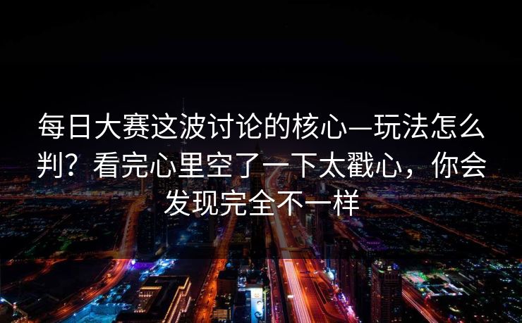 每日大赛这波讨论的核心—玩法怎么判？看完心里空了一下太戳心，你会发现完全不一样