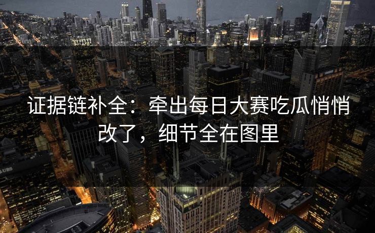 证据链补全：牵出每日大赛吃瓜悄悄改了，细节全在图里