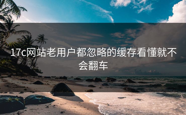17c网站老用户都忽略的缓存看懂就不会翻车